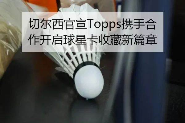 切尔西官宣Topps携手合作开启球星卡收藏新篇章（1xBET）